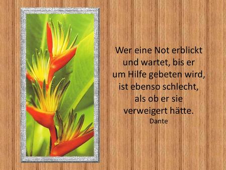 Wer eine Not erblickt und wartet, bis er um Hilfe gebeten wird, ist ebenso schlecht, als ob er sie verweigert hätte. Dante.