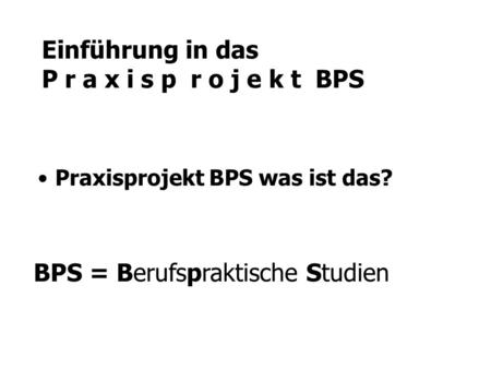 Einführung in das P r a x i s p r o j e k t BPS Praxisprojekt BPS was ist das? BPS = Berufspraktische Studien.