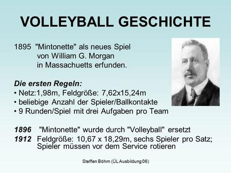 Steffen Böhm (ÜL Ausbildung 06) 1895 Mintonette als neues Spiel von William G. Morgan in Massachuetts erfunden. Die ersten Regeln: Netz:1,98m, Feldgröße: