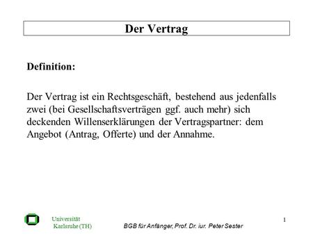 Universität Karlsruhe (TH) BGB für Anfänger, Prof. Dr. iur. Peter Sester 1 Definition: Der Vertrag ist ein Rechtsgeschäft, bestehend aus jedenfalls zwei.