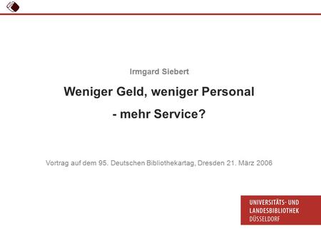 95. Deutscher Bibliothekartag, 21.03.06 Dr. Irmgard Siebert: Weniger Geld, weniger Personal - mehr Service? 1 Irmgard Siebert Weniger Geld, weniger Personal.