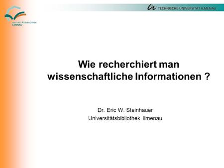 Wie recherchiert man wissenschaftliche Informationen ? Dr. Eric W. Steinhauer Universitätsbibliothek Ilmenau.