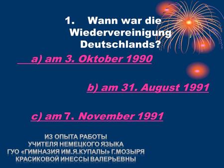 1. Wann war die Wiedervereinigung Deutschlands? a) am 3. Oktober 1990 b) am 31. August 1991b) am 31. August 1991 c) am 7. November 1991c) am 7. November.