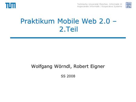 Technische Universität München, Informatik XI Angewandte Informatik / Kooperative Systeme Praktikum Mobile Web 2.0 – 2.Teil Wolfgang Wörndl, Robert Eigner.