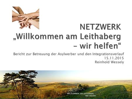 Bericht zur Betreuung der Asylwerber und den Integrationsverlauf 15.11.2015 Reinhold Wessely WILLKOMMEN AM LEITHABERG - WIR HELFEN.