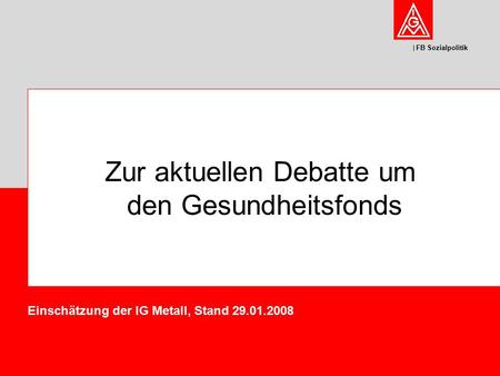 FB Sozialpolitik Zur aktuellen Debatte um den Gesundheitsfonds Einschätzung der IG Metall, Stand 29.01.2008.