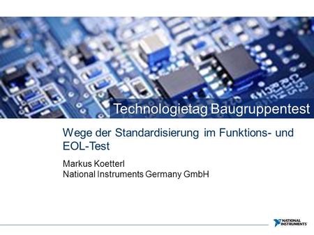 Technologietag Baugruppentest Wege der Standardisierung im Funktions- und EOL-Test Markus Koetterl National Instruments Germany GmbH.