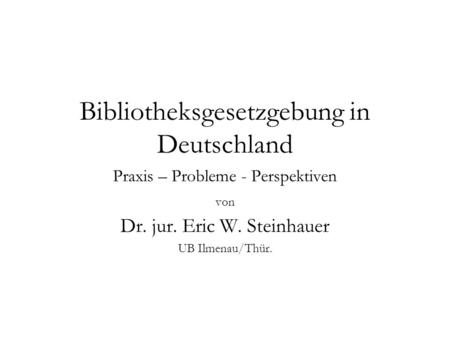Bibliotheksgesetzgebung in Deutschland Praxis – Probleme - Perspektiven von Dr. jur. Eric W. Steinhauer UB Ilmenau/Thür.
