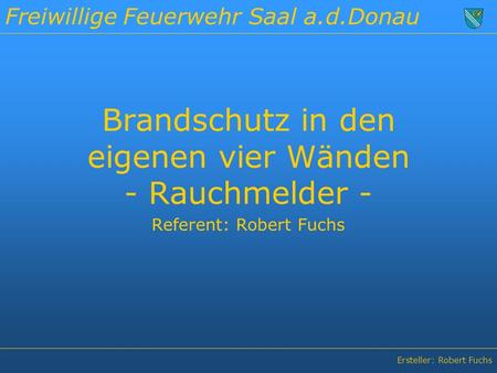 Freiwillige Feuerwehr Saal a.d.Donau Ersteller: Robert Fuchs Brandschutz in den eigenen vier Wänden - Rauchmelder - Referent: Robert Fuchs.