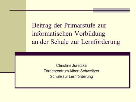 Beitrag der Primarstufe zur informatischen Vorbildung an der Schule zur Lernförderung Christine Juretzka Förderzentrum Albert Schweitzer Schule zur Lernförderung.