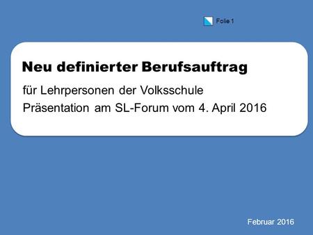 Folie 1 Neu definierter Berufsauftrag für Lehrpersonen der Volksschule Präsentation am SL-Forum vom 4. April 2016 Februar 2016.