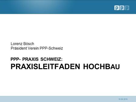PPP- PRAXIS SCHWEIZ: PRAXISLEITFADEN HOCHB AU Lorenz Bösch Präsident Verein PPP-Schweiz 10.06.2016.