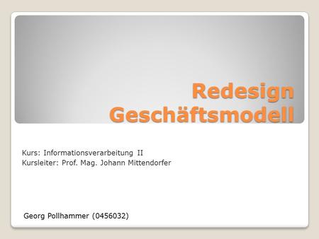 Redesign Geschäftsmodell Georg Pollhammer (0456032) Kurs: Informationsverarbeitung II Kursleiter: Prof. Mag. Johann Mittendorfer.