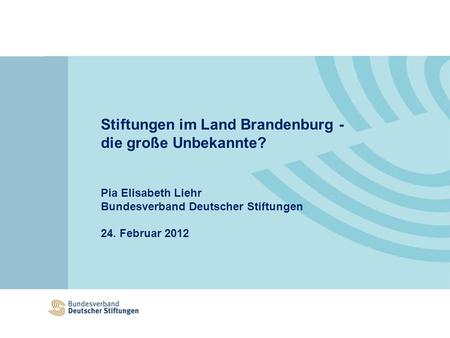 Stiftungen im Land Brandenburg - die große Unbekannte? Pia Elisabeth Liehr Bundesverband Deutscher Stiftungen 24. Februar 2012.