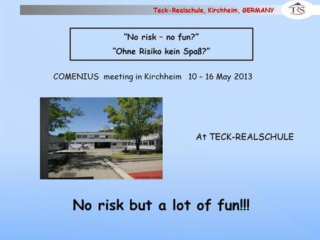Teck-Realschule, Kirchheim, GERMANY At TECK-REALSCHULE COMENIUS meeting in Kirchheim 10 – 16 May 2013 No risk but a lot of fun!!! “No risk – no fun?” “Ohne.