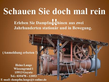 Erleben Sie Dampfmaschinen aus zwei Jahrhunderten stationär und in Bewegung. Schauen Sie doch mal rein !! Heinz Lange Wiesengrund 1 15913 Goyatz Tel.: