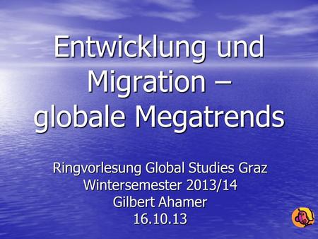 Entwicklung und Migration – globale Megatrends Ringvorlesung Global Studies Graz Wintersemester 2013/14 Gilbert Ahamer 16.10.13.