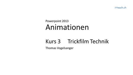 Itteach.ch Powerpoint 2013 Animationen Kurs 3 Trickfilm Technik Thomas Vogelsanger.