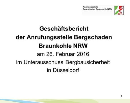1 Geschäftsbericht der Anrufungsstelle Bergschaden Braunkohle NRW am 26. Februar 2016 im Unterausschuss Bergbausicherheit in Düsseldorf.