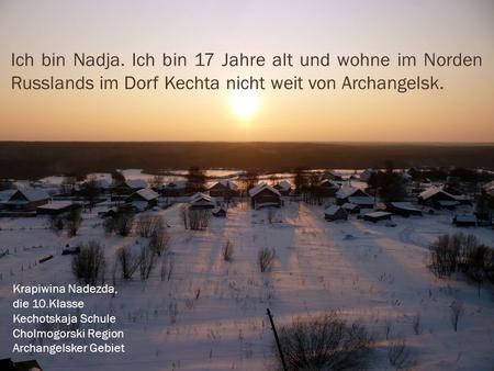 Ich bin Nadja. Ich bin 17 Jahre alt und wohne im Norden Russlands im Dorf Kechta nicht weit von Archangelsk. Krapiwina Nadezda, die 10.Klasse Kechotskaja.