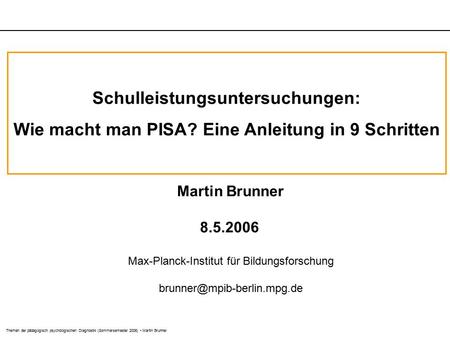 Themen der pädagogisch psychologischen Diagnostik (Sommersemester 2006) Martin Brunner Schulleistungsuntersuchungen: Wie macht man PISA? Eine Anleitung.