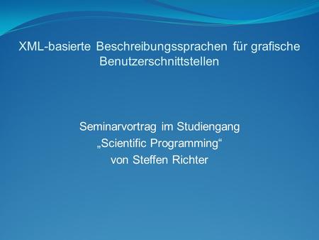 XML-basierte Beschreibungssprachen für grafische Benutzerschnittstellen Seminarvortrag im Studiengang „Scientific Programming“ von Steffen Richter.