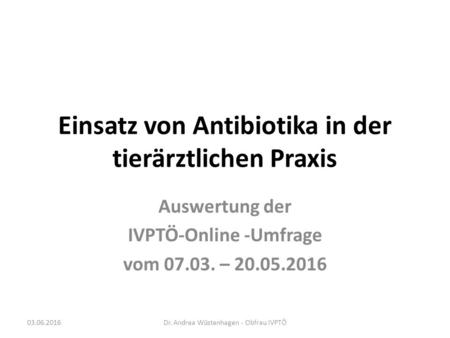 Einsatz von Antibiotika in der tierärztlichen Praxis Auswertung der IVPTÖ-Online -Umfrage vom 07.03. – 20.05.2016 Dr. Andrea Wüstenhagen - Obfrau IVPTÖ03.06.2016.