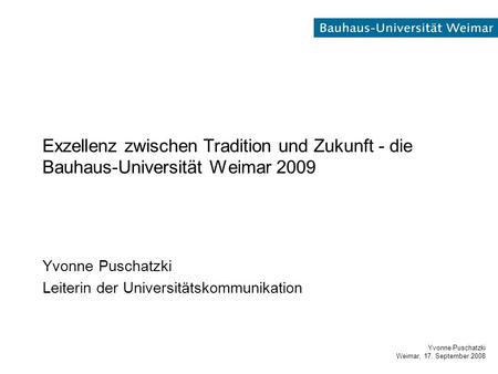 Yvonne Puschatzki Weimar, 17. September 2008 Exzellenz zwischen Tradition und Zukunft - die Bauhaus-Universität Weimar 2009 Yvonne Puschatzki Leiterin.