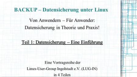 BACKUP – Datensicherung unter Linux Von Anwendern – Für Anwender: Datensicherung in Theorie und Praxis! Teil 1: Datensicherung – Eine Einführung Eine Vortragsreihe.
