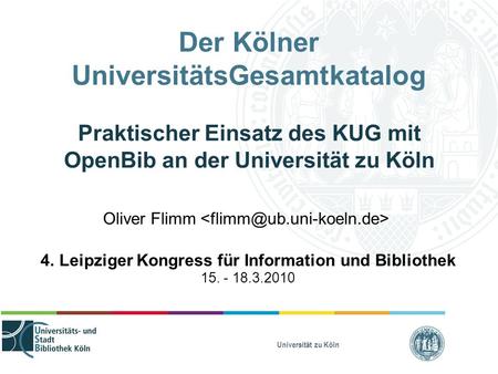 Universität zu Köln Der Kölner UniversitätsGesamtkatalog Praktischer Einsatz des KUG mit OpenBib an der Universität zu Köln Oliver Flimm 4. Leipziger Kongress.
