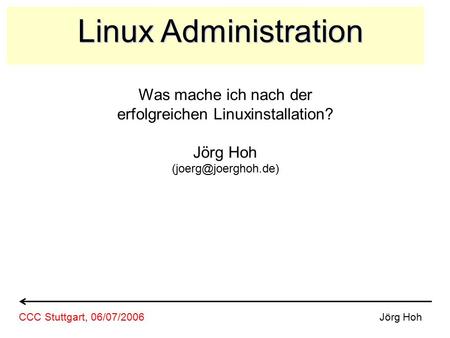Linux Administration Was mache ich nach der erfolgreichen Linuxinstallation? Jörg Hoh Jörg HohCCC Stuttgart, 06/07/2006.