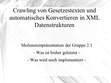 Crawling von Gesetzestexten und automatisches Konvertieren in XML Datenstrukturen Meilensteinpräsentation der Gruppe 2.1 - Was ist bisher geleistet - -