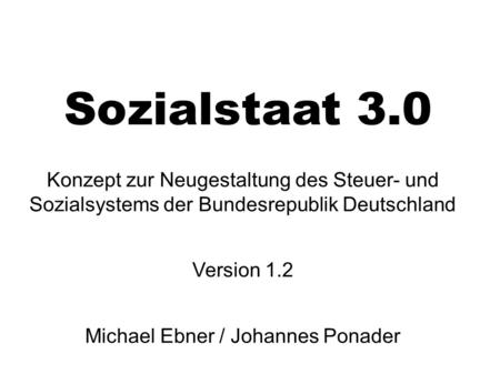 Sozialstaat 3.0 Konzept zur Neugestaltung des Steuer- und Sozialsystems der Bundesrepublik Deutschland Version 1.2 Michael Ebner / Johannes Ponader.