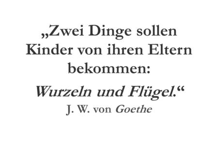 „Zwei Dinge sollen Kinder von ihren Eltern bekommen: Wurzeln und Flügel.“ J. W. von Goethe.