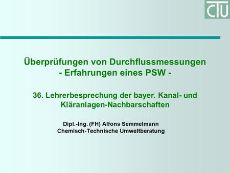 Überprüfungen von Durchflussmessungen - Erfahrungen eines PSW - Dipl.-Ing. (FH) Alfons Semmelmann Chemisch-Technische Umweltberatung 36. Lehrerbesprechung.