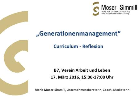 B7, Verein Arbeit und Leben 17. März 2016, 15:00-17:00 Uhr Maria Moser-Simmill, Unternehmensberaterin, Coach, Mediatorin „Generationenmanagement“ Curriculum.