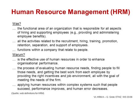 VL HRM A – G. Grote ETHZ, WS 05/06 Human Resource Management (HRM) Was? …the functional area of an organization that is responsible for all aspects of.