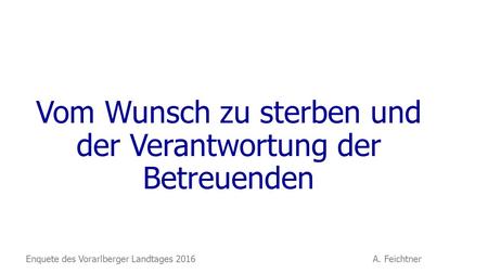 Vom Wunsch zu sterben und der Verantwortung der Betreuenden Enquete des Vorarlberger Landtages 2016 A. Feichtner.