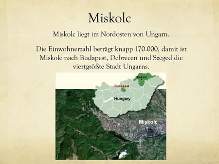 Miskolc Miskolc liegt im Nordosten von Ungarn. Die Einwohnerzahl beträgt knapp 170.000, damit ist Miskolc nach Budapest, Debrecen und Szeged die viertgrößte.