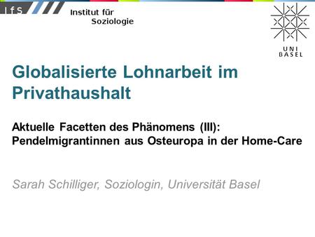 Globalisierte Lohnarbeit im Privathaushalt Aktuelle Facetten des Phänomens (III): Pendelmigrantinnen aus Osteuropa in der Home-Care Sarah Schilliger, Soziologin,