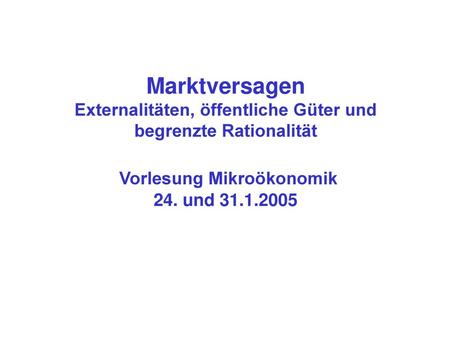 Marktversagen Externalitäten, öffentliche Güter und begrenzte Rationalität Vorlesung Mikroökonomik 24. und 31.1.2005.