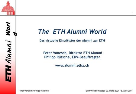The ETH Alumni World Das virtuelle Eintrittstor der Alumni zur ETH Peter Vonesch, Direktor ETH Alumni Philipp Rütsche, EDV-Beauftragter www.alumni.ethz.ch.