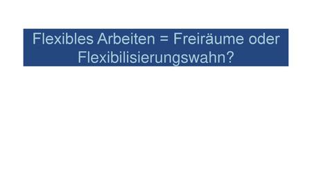 Flexibles Arbeiten = Freiräume oder Flexibilisierungswahn?