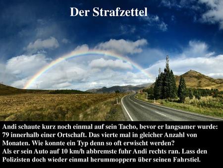 Der Strafzettel Andi schaute kurz noch einmal auf sein Tacho, bevor er langsamer wurde: 79 innerhalb einer Ortschaft. Das vierte mal in gleicher Anzahl.