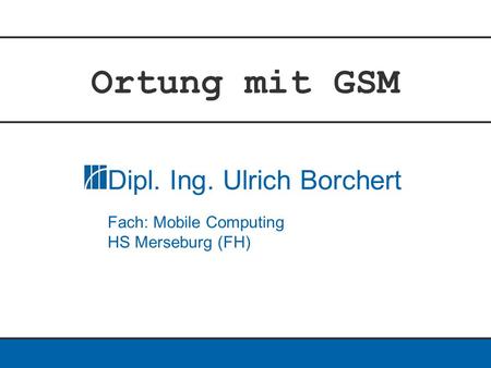 Ortung mit GSM Dipl. Ing. Ulrich Borchert Fach: Mobile Computing HS Merseburg (FH)