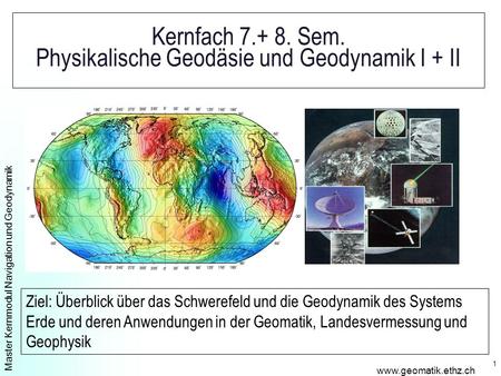 Master Kernmodul Navigation und Geodynamik www.geomatik.ethz.ch 1 Kernfach 7.+ 8. Sem. Physikalische Geodäsie und Geodynamik I + II Ziel: Überblick über.