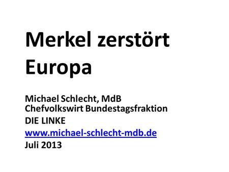 Merkel zerstört Europa Michael Schlecht, MdB Chefvolkswirt Bundestagsfraktion DIE LINKE www.michael-schlecht-mdb.de Juli 2013.