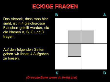 ECKIGE FRAGEN B A D C Das Viereck, dass man hier sieht, ist in 4 gleichgrosse Flaechen geteilt worden, die die Namen A, B, C und D tragen. Auf den folgenden.