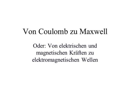 Von Coulomb zu Maxwell Oder: Von elektrischen und magnetischen Kräften zu elektromagnetischen Wellen.
