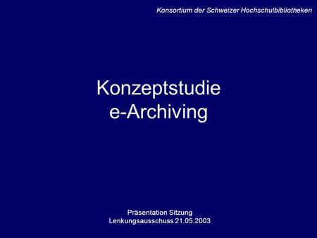 Konzeptstudie e-Archiving Präsentation Sitzung Lenkungsausschuss 21.05.2003 Konsortium der Schweizer Hochschulbibliotheken.
